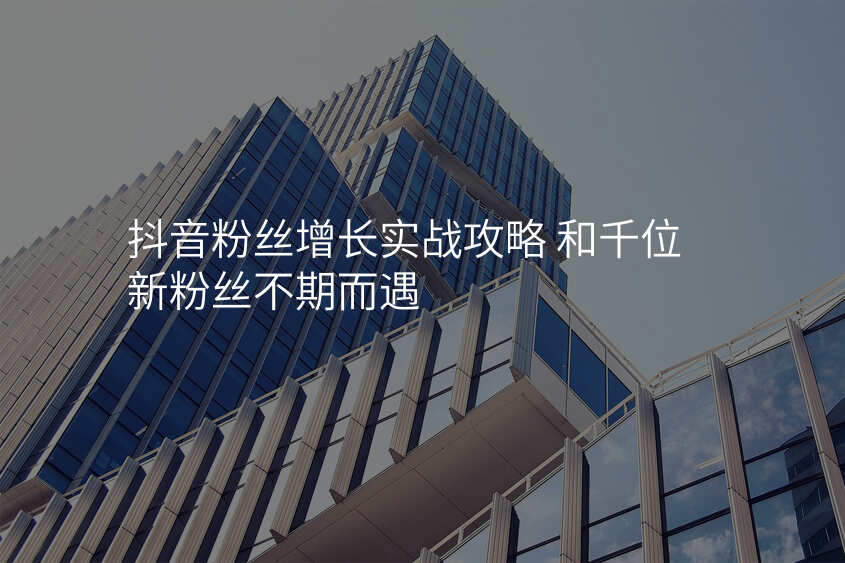 抖音粉丝增长实战攻略 和千位新粉丝不期而遇