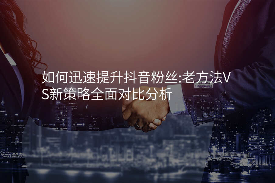 如何迅速提升抖音粉丝:老方法VS新策略全面对比分析