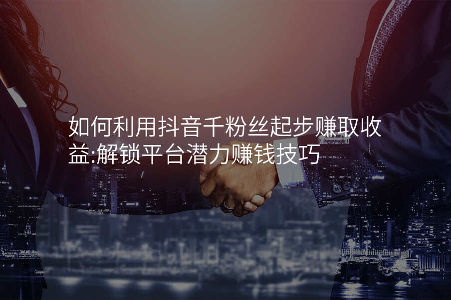 如何利用抖音千粉丝起步赚取收益:解锁平台潜力赚钱技巧