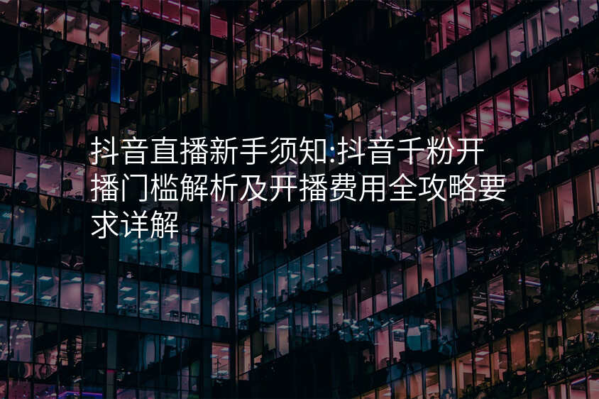 抖音直播新手须知:抖音千粉开播门槛解析及开播费用全攻略要求详解