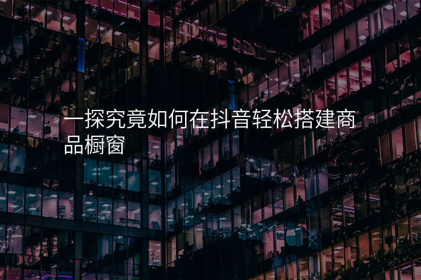 一探究竟如何在抖音轻松搭建商品橱窗