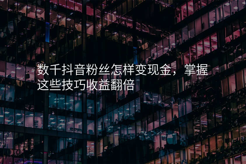数千抖音粉丝怎样变现金,掌握这些技巧收益翻倍