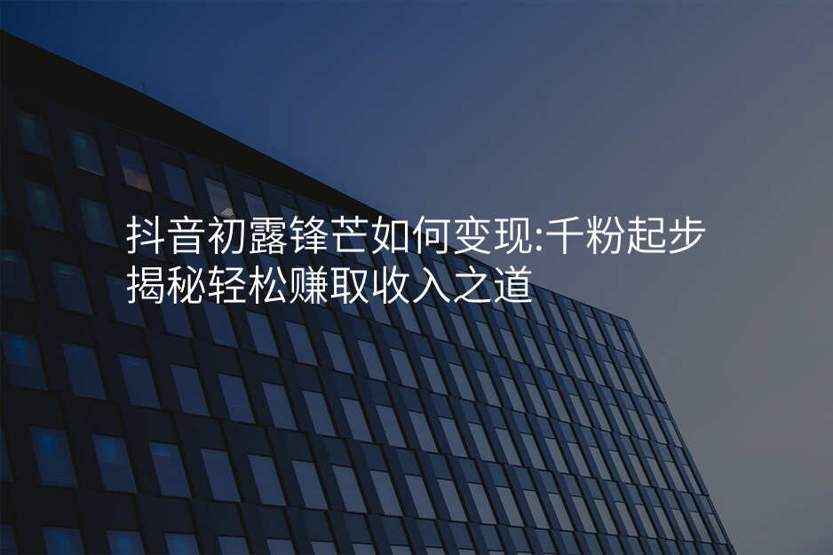 抖音初露锋芒如何变现:千粉起步揭秘轻松赚取收入之道