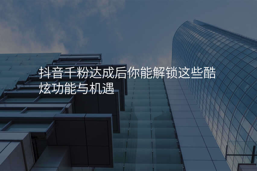 抖音千粉达成后你能解锁这些酷炫功能与机遇