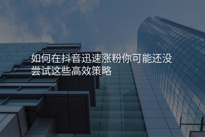 如何在抖音迅速涨粉你可能还没尝试这些高效策略