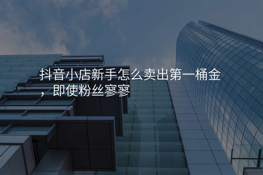 抖音小店新手怎么卖出第一桶金,即使粉丝寥寥