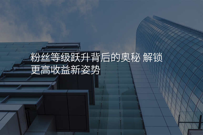 粉丝等级跃升背后的奥秘 解锁更高收益新姿势