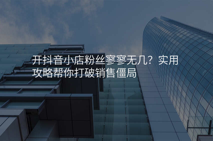 开抖音小店粉丝寥寥无几?实用攻略帮你打破销售僵局