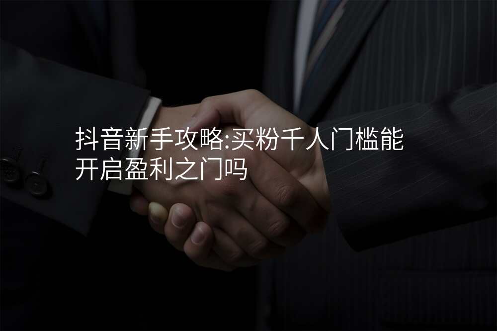 抖音新手攻略:买粉千人门槛能开启盈利之门吗