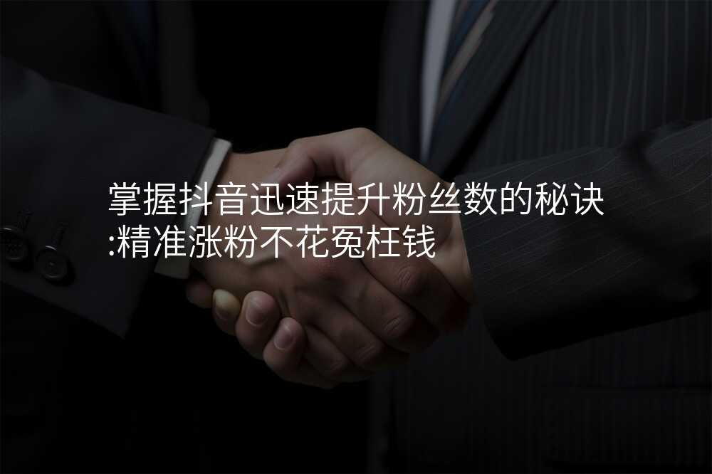 掌握抖音迅速提升粉丝数的秘诀:精准涨粉不花冤枉钱