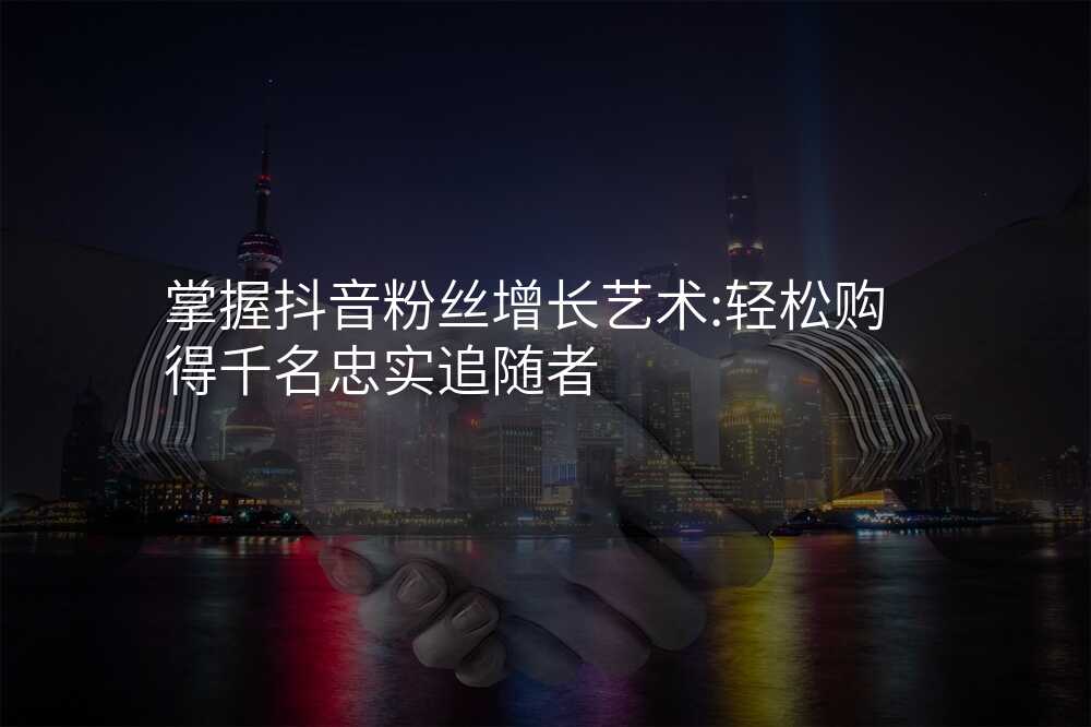 掌握抖音粉丝增长艺术:轻松购得千名忠实追随者