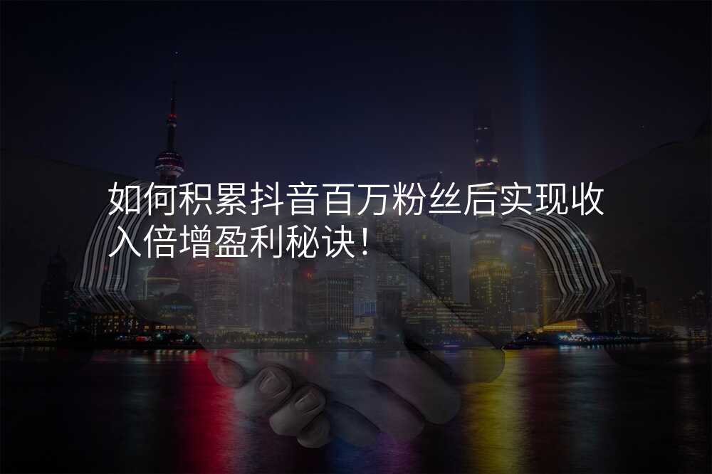 如何积累抖音百万粉丝后实现收入倍增盈利秘诀!