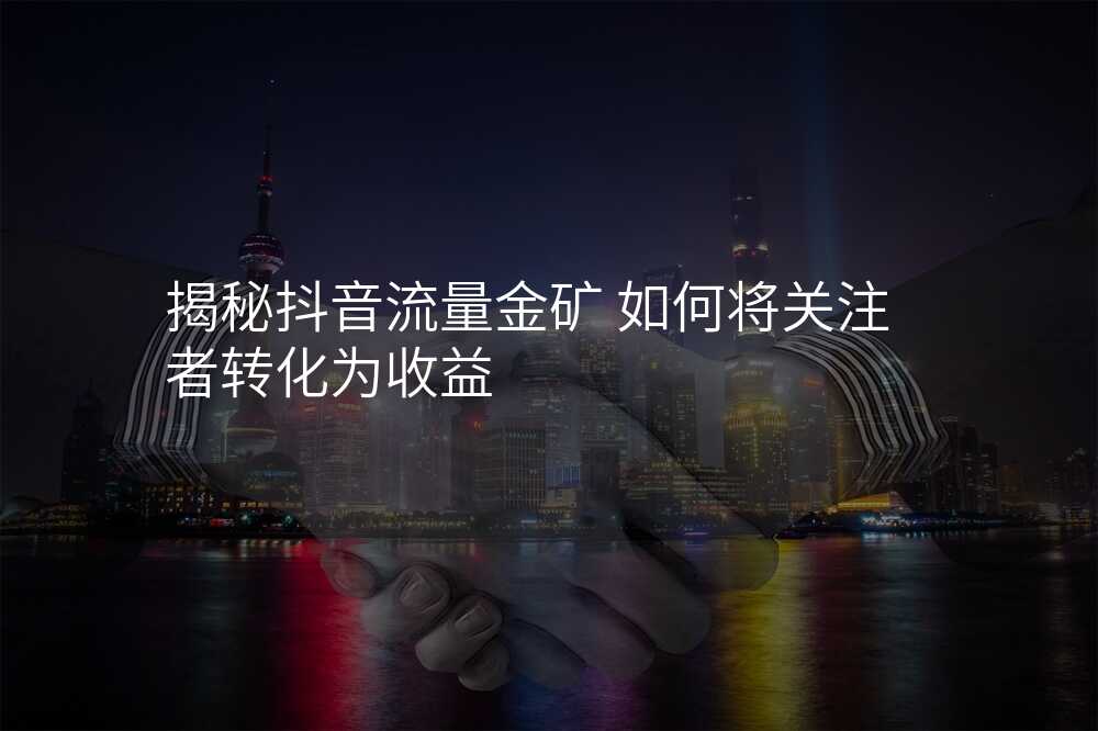 揭秘抖音流量金矿 如何将关注者转化为收益