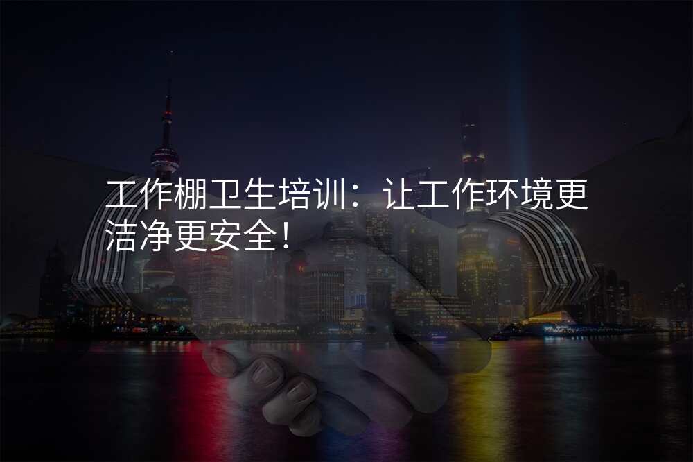 工作棚卫生培训:让工作环境更洁净更安全!