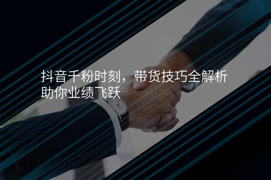 抖音千粉时刻,带货技巧全解析助你业绩飞跃