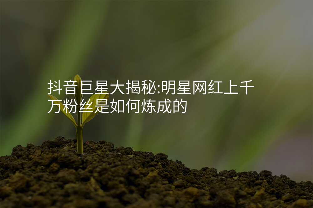 抖音巨星大揭秘:明星网红上千万粉丝是如何炼成的