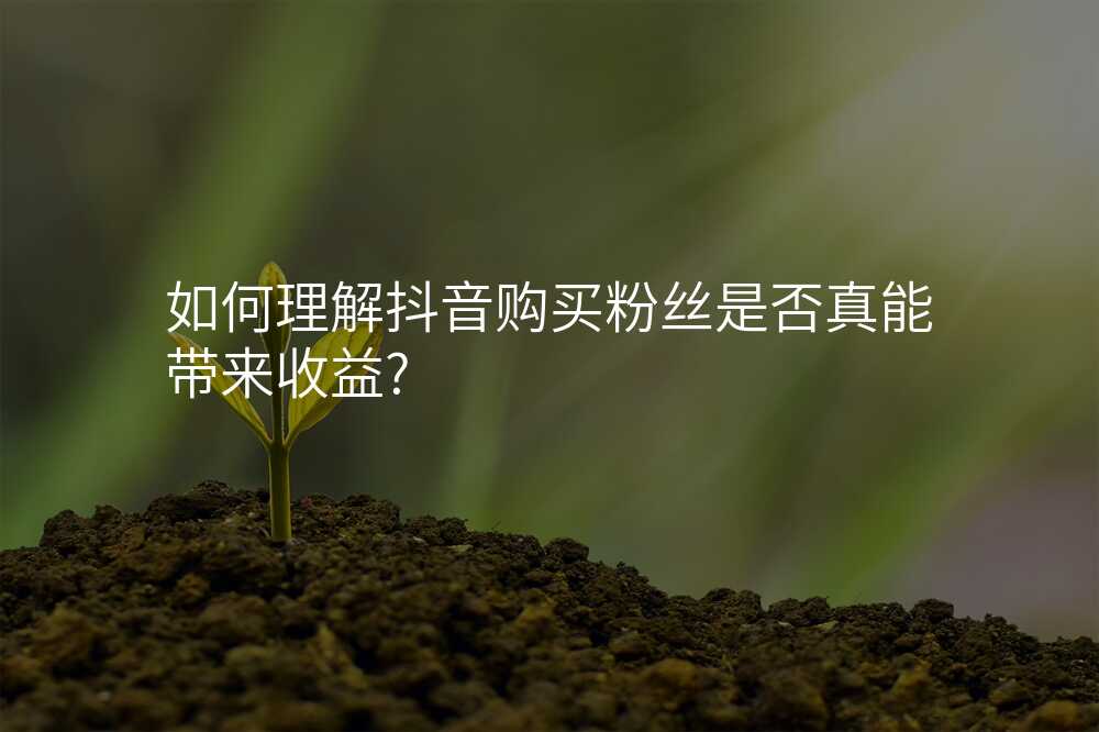 如何理解抖音购买粉丝是否真能带来收益?