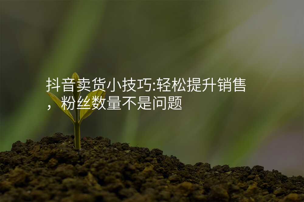 抖音卖货小技巧:轻松提升销售,粉丝数量不是问题