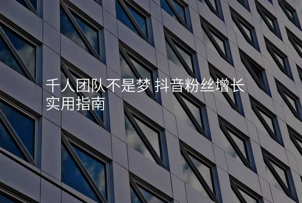 千人团队不是梦 抖音粉丝增长实用指南
