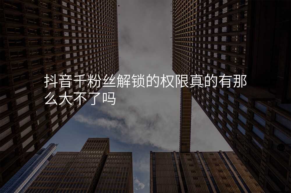 抖音千粉丝解锁的权限真的有那么大不了吗