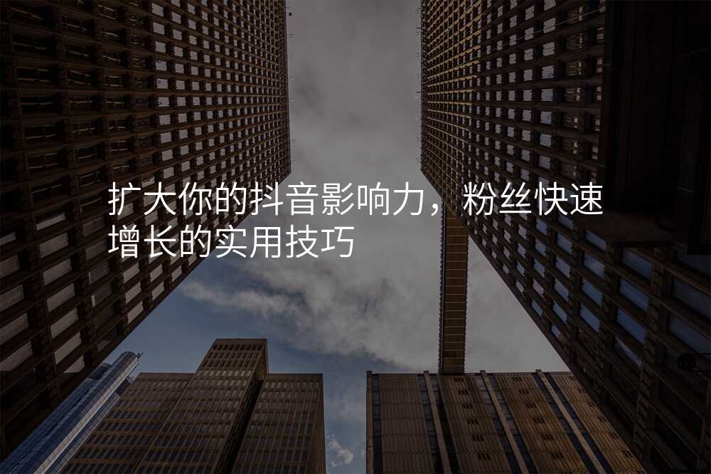 扩大你的抖音影响力,粉丝快速增长的实用技巧