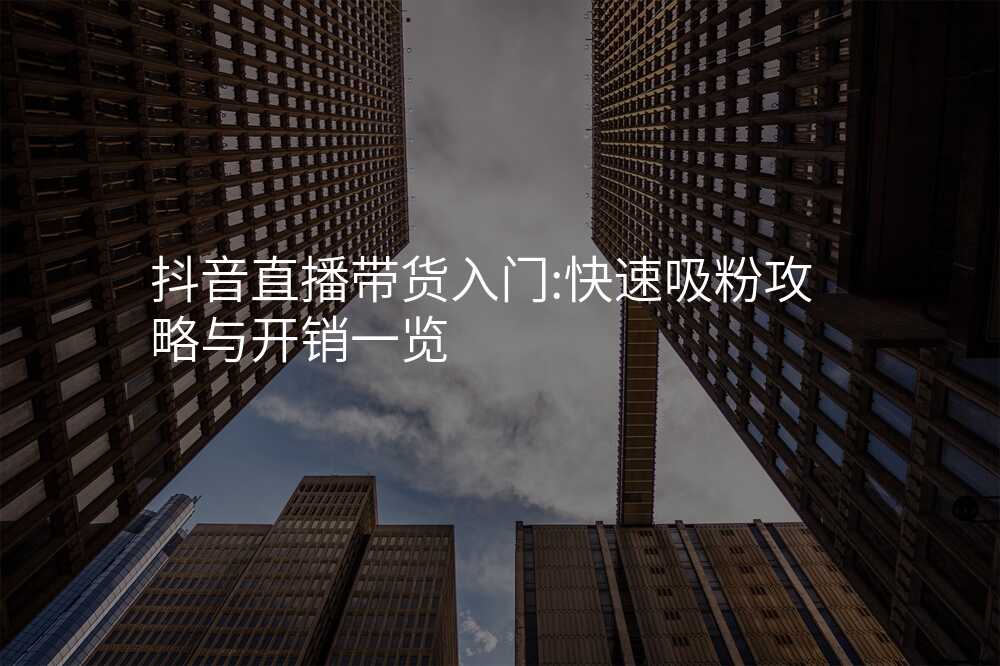 抖音直播带货入门:快速吸粉攻略与开销一览