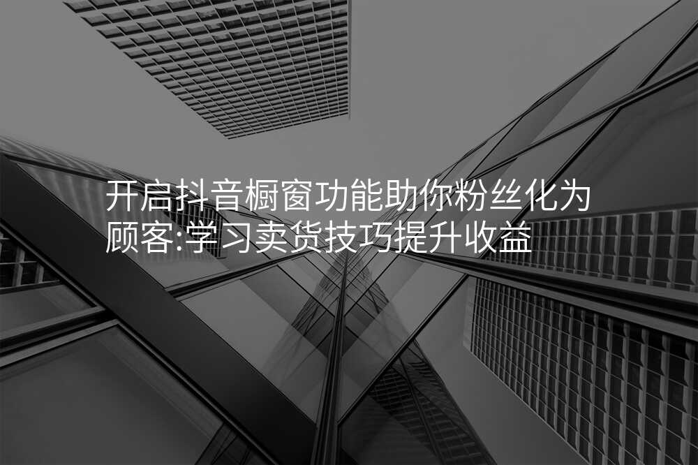 开启抖音橱窗功能助你粉丝化为顾客:学习卖货技巧提升收益