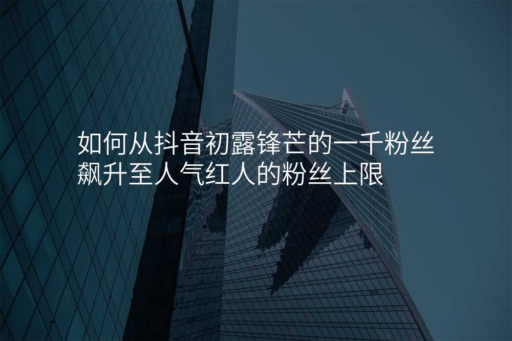 如何从抖音初露锋芒的一千粉丝飙升至人气红人的粉丝上限