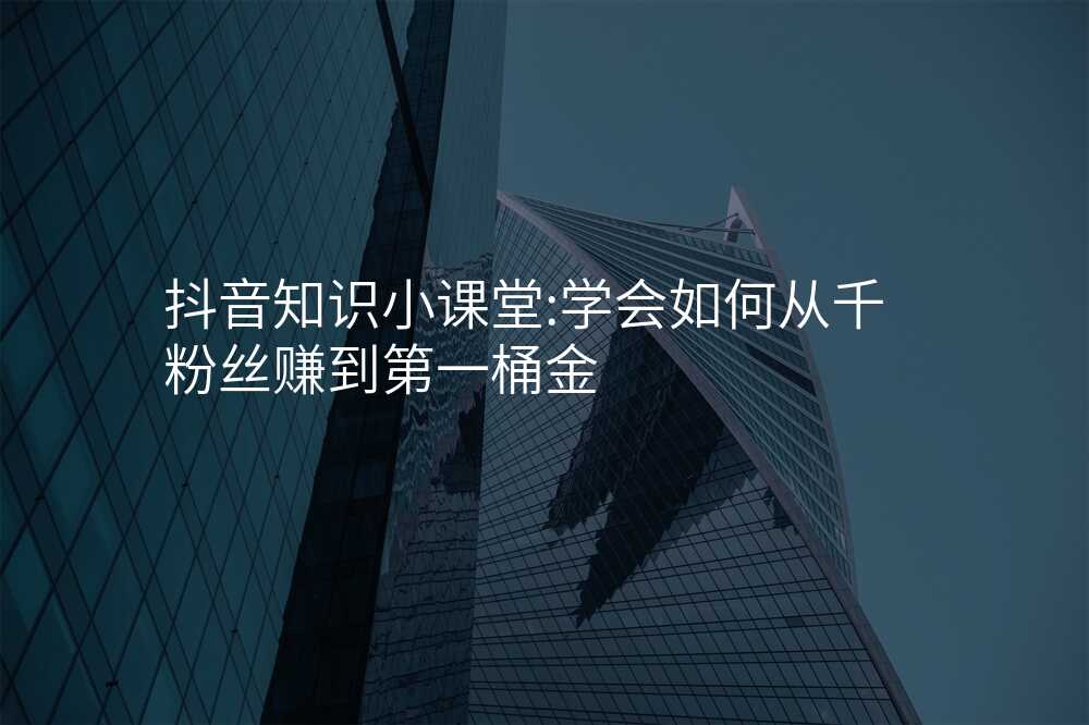 抖音知识小课堂:学会如何从千粉丝赚到第一桶金