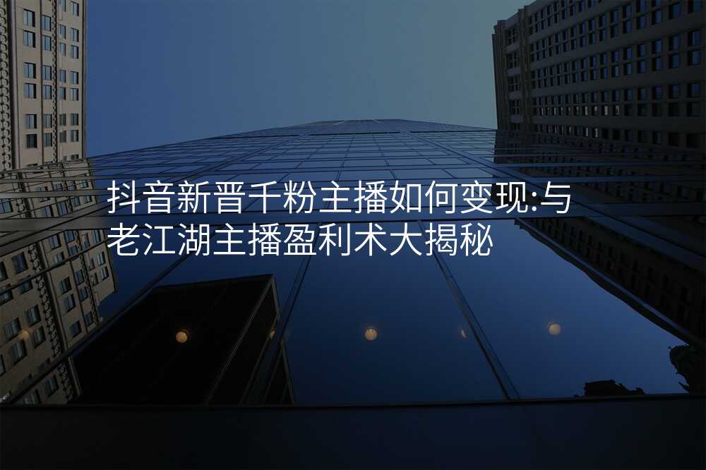 抖音新晋千粉主播如何变现:与老江湖主播盈利术大揭秘