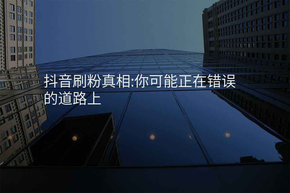 抖音刷粉真相:你可能正在错误的道路上