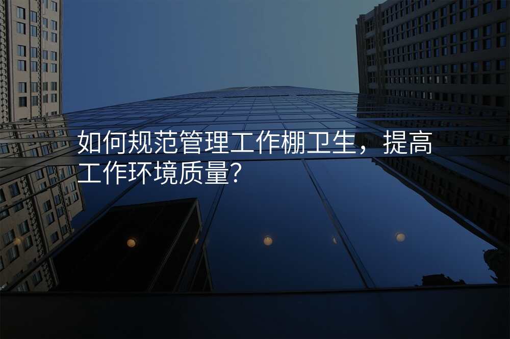 如何规范管理工作棚卫生,提高工作环境质量?