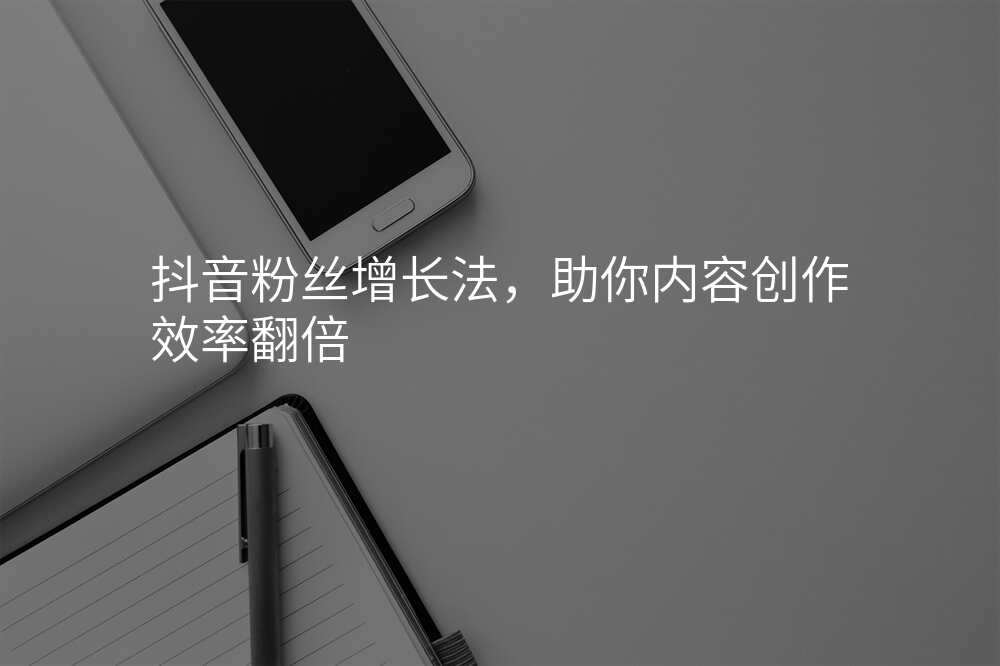 抖音粉丝增长法,助你内容创作效率翻倍