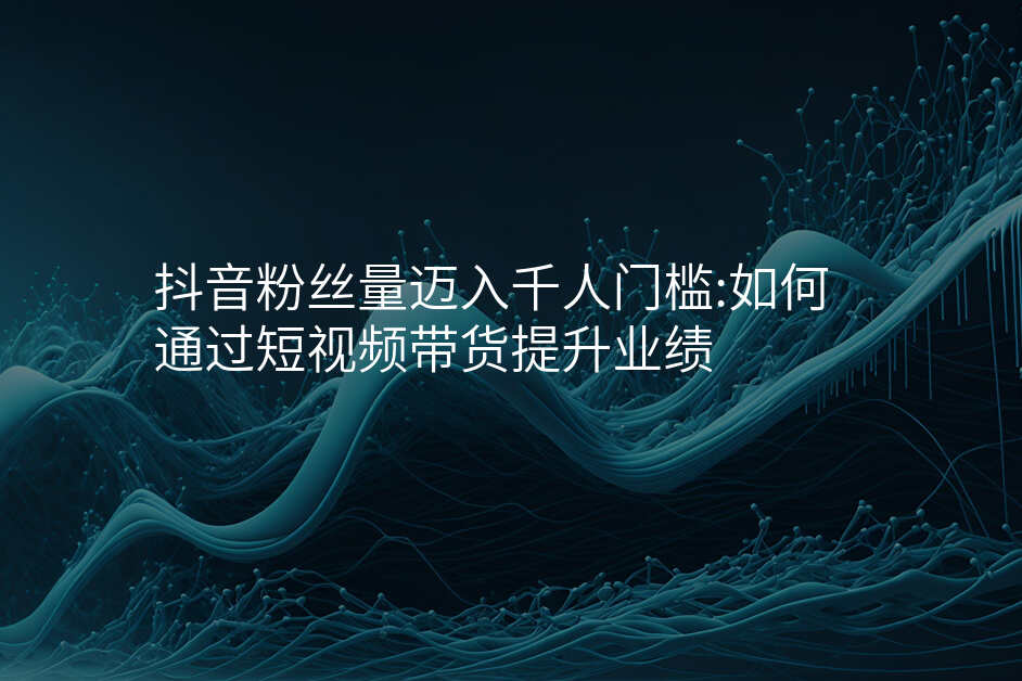 抖音粉丝量迈入千人门槛:如何通过短视频带货提升业绩