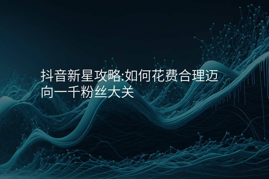 抖音新星攻略:如何花费合理迈向一千粉丝大关