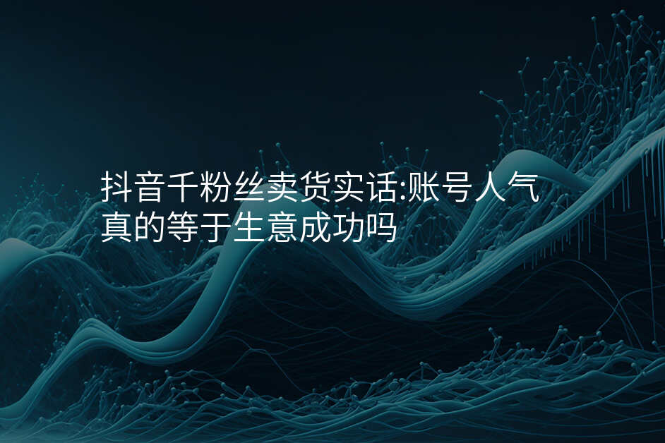 抖音千粉丝卖货实话:账号人气真的等于生意成功吗