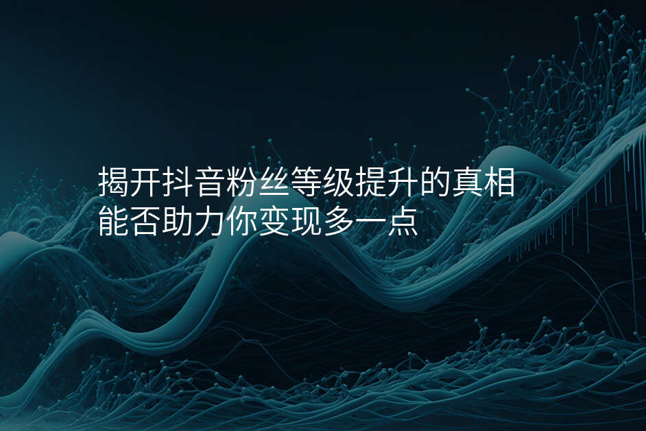 揭开抖音粉丝等级提升的真相 能否助力你变现多一点