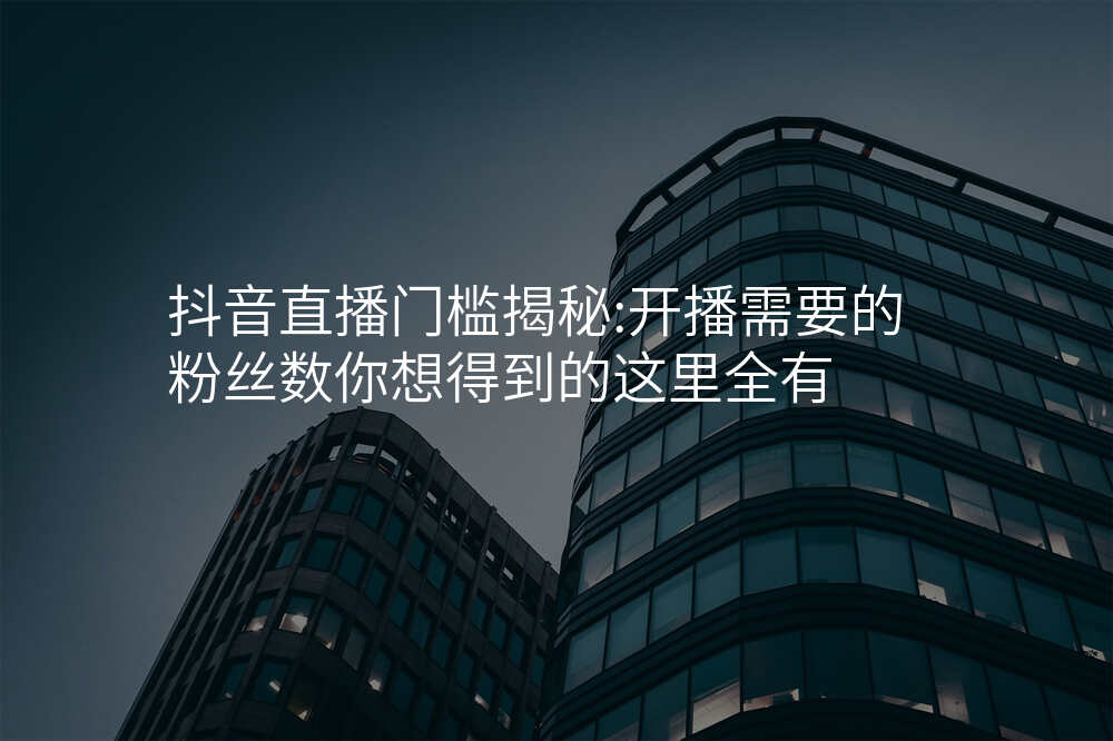 抖音直播门槛揭秘:开播需要的粉丝数你想得到的这里全有