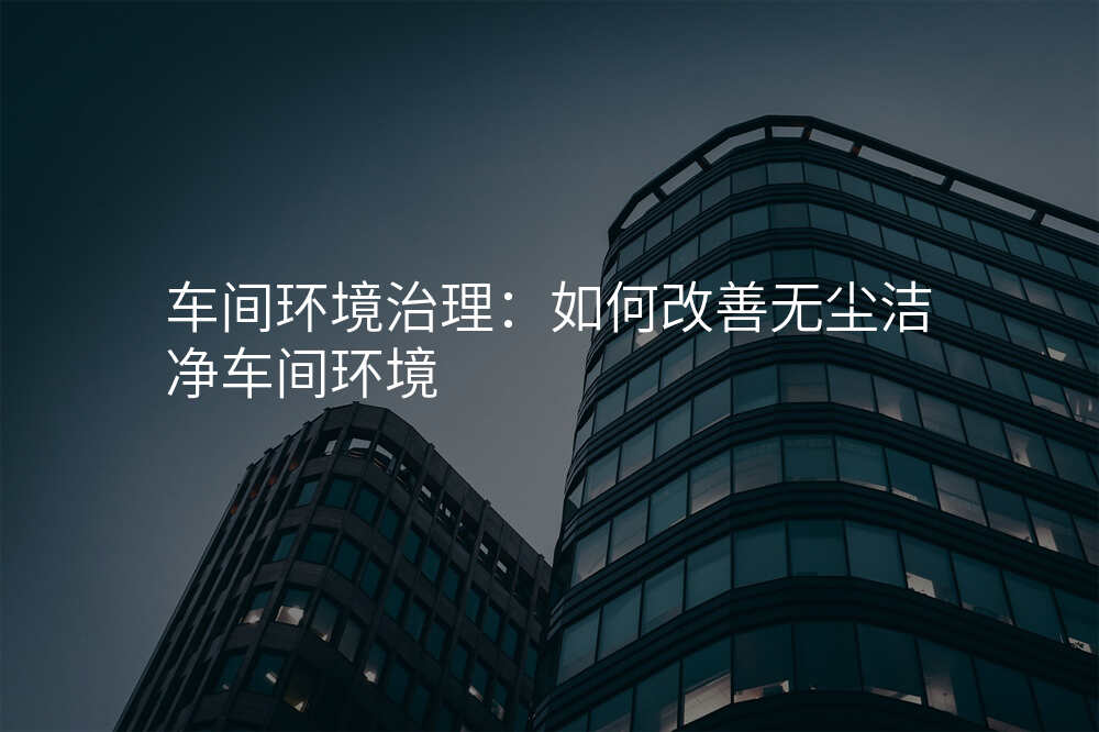 车间环境治理:如何改善无尘洁净车间环境