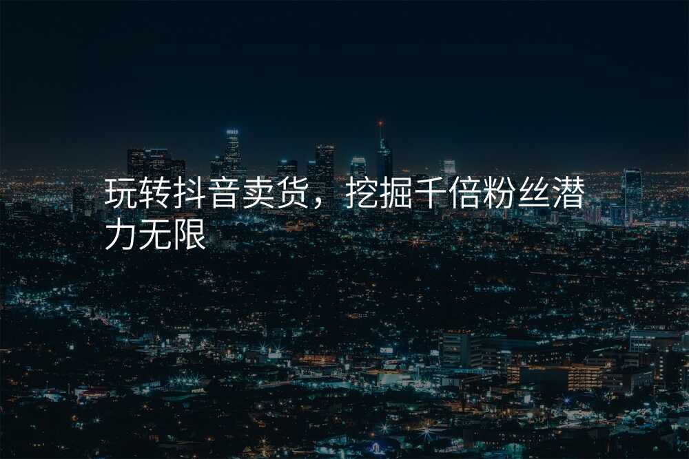 玩转抖音卖货,挖掘千倍粉丝潜力无限