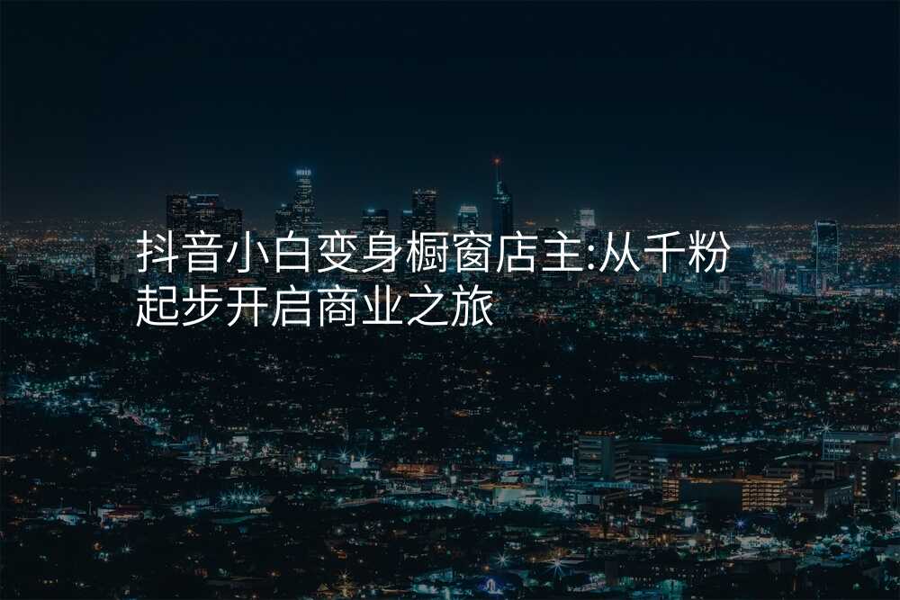 抖音小白变身橱窗店主:从千粉起步开启商业之旅