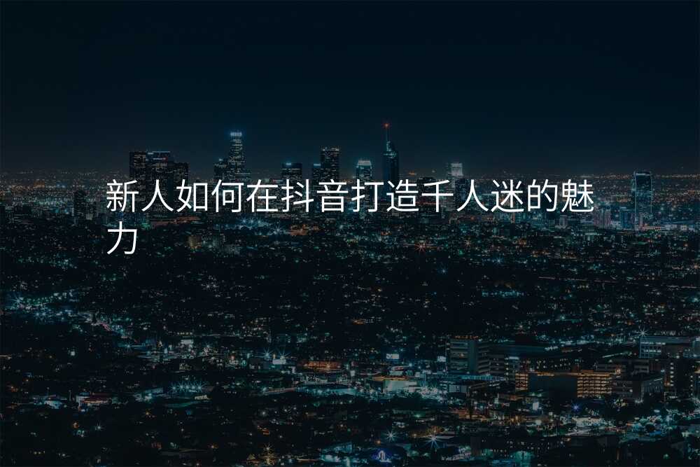新人如何在抖音打造千人迷的魅力