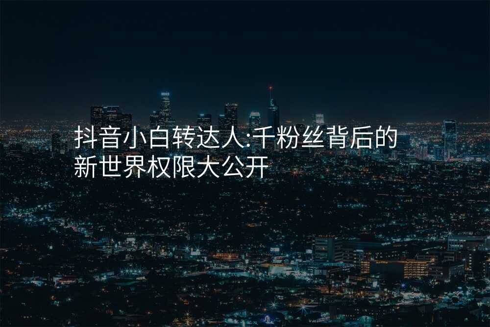 抖音小白转达人:千粉丝背后的新世界权限大公开