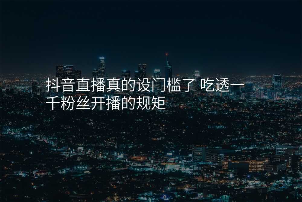 抖音直播真的设门槛了 吃透一千粉丝开播的规矩