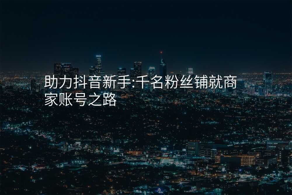助力抖音新手:千名粉丝铺就商家账号之路