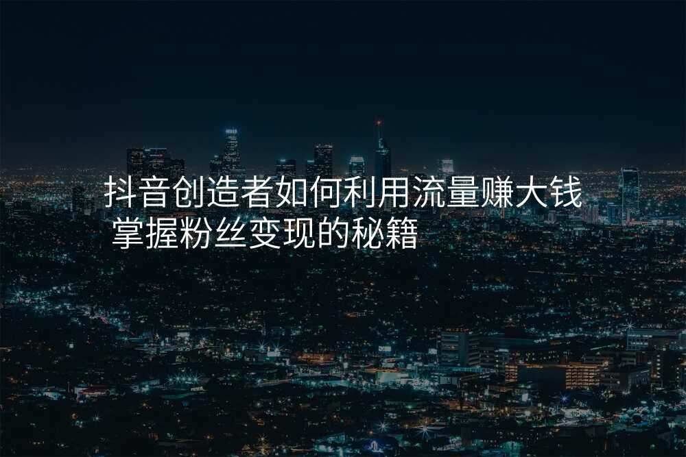 抖音创造者如何利用流量赚大钱 掌握粉丝变现的秘籍
