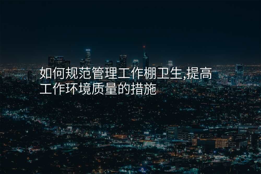 如何规范管理工作棚卫生,提高工作环境质量的措施