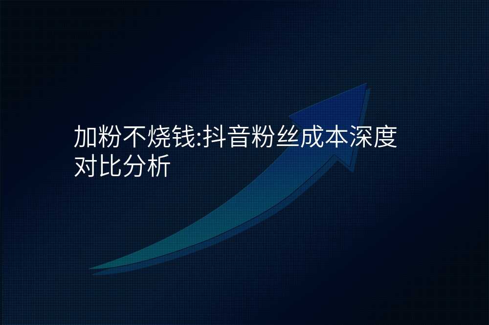 加粉不烧钱:抖音粉丝成本深度对比分析