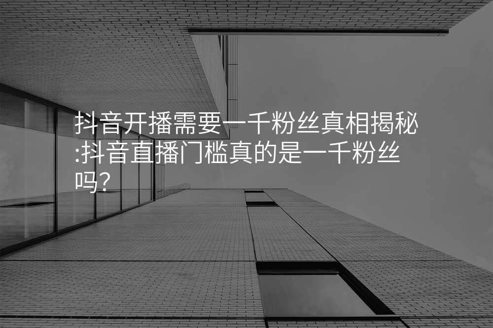抖音开播需要一千粉丝真相揭秘:抖音直播门槛真的是一千粉丝吗?