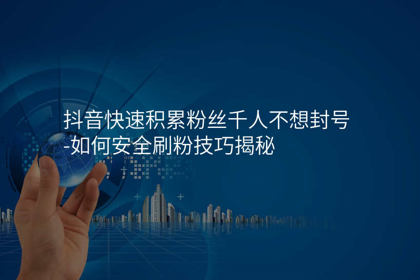 抖音快速积累粉丝千人不想封号-如何安全刷粉技巧揭秘